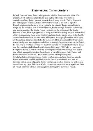 Emerson And Tasker Analysis
In both Emerson s and Tasker s biographies, similar themes are discussed. For
example, both authors present Foster as a highly influential proponent in
American culture. Foster s music resonated with many people. Tasker discusses
this and argues Foster is America s troubadour which is a which is a poet of
French origin setting lyrics to verse typically for a cause. Tasker states Foster s
songs are not merely a folk expression rather, Foster s songs reflected a character
and temperament of the South. Foster s songs were the epitome of the South.
Because of this, his songs appealed to many and became widely popular and enabled
others to understand more about Southern culture. Foster gave a voice to the South.
As the Southern culture became more widespread, more people desired to be a part
of this culture. Emerson asserts Foster symbolized the American identity in which
many immigrants were eager to assimilate. Although Foster was not from the South,
he was able to create an identity for Southern culture. He wrote about simple living
and the nostalgia of childhood which inspired the songs Old Folks at Home and
Camptown Races. Another Southern ideal expressed in Foster s songs was racism
and which was another similar theme found in each biography. Both Tasker and
Emerson discuss the racial... Show more content on Helpwriting.net ...
Similarly, both authors recognize Foster s influence on culture. Emerson asserts
Foster s influence reached worldwide while Tasker states Foster was able to
resonate with a group of people. Foster s songs are nearly a century old and people
are still making them their own. While, both thesis statements show a positive facet
of Foster, Emerson s thesis also recognizes the negative aspects of Foster.
 