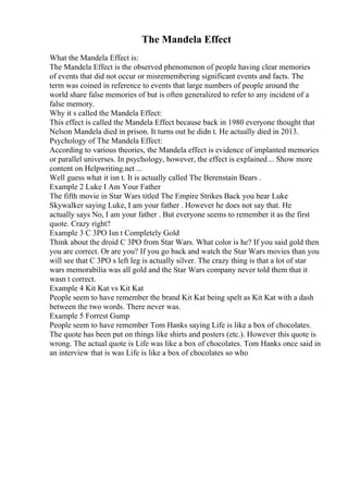 The Mandela Effect
What the Mandela Effect is:
The Mandela Effect is the observed phenomenon of people having clear memories
of events that did not occur or misremembering significant events and facts. The
term was coined in reference to events that large numbers of people around the
world share false memories of but is often generalized to refer to any incident of a
false memory.
Why it s called the Mandela Effect:
This effect is called the Mandela Effect because back in 1980 everyone thought that
Nelson Mandela died in prison. It turns out he didn t. He actually died in 2013.
Psychology of The Mandela Effect:
According to various theories, the Mandela effect is evidence of implanted memories
or parallel universes. In psychology, however, the effect is explained... Show more
content on Helpwriting.net ...
Well guess what it isn t. It is actually called The Berenstain Bears .
Example 2 Luke I Am Your Father
The fifth movie in Star Wars titled The Empire Strikes Back you hear Luke
Skywalker saying Luke, I am your father . However he does not say that. He
actually says No, I am your father . But everyone seems to remember it as the first
quote. Crazy right?
Example 3 C 3PO Isn t Completely Gold
Think about the droid C 3PO from Star Wars. What color is he? If you said gold then
you are correct. Or are you? If you go back and watch the Star Wars movies than you
will see that C 3PO s left leg is actually silver. The crazy thing is that a lot of star
wars memorabilia was all gold and the Star Wars company never told them that it
wasn t correct.
Example 4 Kit Kat vs Kit Kat
People seem to have remember the brand Kit Kat being spelt as Kit Kat with a dash
between the two words. There never was.
Example 5 Forrest Gump
People seem to have remember Tom Hanks saying Life is like a box of chocolates.
The quote has been put on things like shirts and posters (etc.). However this quote is
wrong. The actual quote is Life was like a box of chocolates. Tom Hanks once said in
an interview that is was Life is like a box of chocolates so who
 
