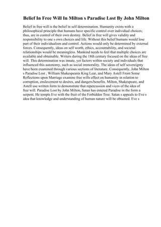 Belief In Free Will In Milton s Paradise Lost By John Milton
Belief in free will is the belief in self determination. Humanity exists with a
philosophical principle that humans have specific control over individual choices;
thus, are in control of their own destiny. Belief in free will gives validity and
responsibility to one s own choices and life. Without this belief humans would lose
part of their individualism and control. Actions would only be determined by external
forces. Consequently, ideas on self worth, ethics, accountability, and societal
relationships would be meaningless. Mankind needs to feel that multiple choices are
available and obtainable. Writers during the 18th century focused on the ideas of free
will. This determination was innate, yet factors within society and individuals that
influenced this autonomy, such as social immorality. The ideas of self sovereignty
have been examined through various sections of literature. Consequently, John Milton
s Paradise Lost , William Shakespeares King Lear, and Mary Astell From Some
Reflections upon Marriage examine free wills effect on humanity in relation to
corruption, enslavement to desires, and dangers/benefits. Milton, Shakespeare, and
Astell use written form to demonstrate that repercussion and vices of the idea of
free will. Paradise Lost by John Milton, Satan has entered Paradise in the form a
serpent. He tempts Eve with the fruit of the Forbidden Tree. Satan s appeals to Eve s
idea that knowledge and understanding of human nature will be obtained. Eve s
 
