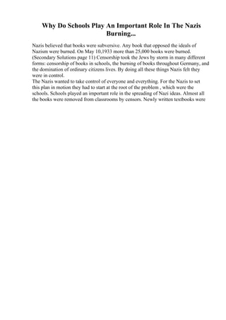 Why Do Schools Play An Important Role In The Nazis
Burning...
Nazis believed that books were subversive. Any book that opposed the ideals of
Nazism were burned. On May 10,1933 more than 25,000 books were burned.
(Secondary Solutions page 11) Censorship took the Jews by storm in many different
forms: censorship of books in schools, the burning of books throughout Germany, and
the domination of ordinary citizens lives. By doing all these things Nazis felt they
were in control.
The Nazis wanted to take control of everyone and everything. For the Nazis to set
this plan in motion they had to start at the root of the problem , which were the
schools. Schools played an important role in the spreading of Nazi ideas. Almost all
the books were removed from classrooms by censors. Newly written textbooks were
 