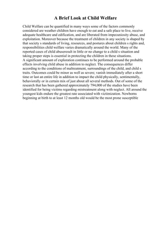 A Brief Look at Child Welfare
Child Welfare can be quantified in many ways some of the factors commonly
considered are weather children have enough to eat and a safe place to live, receive
adequate healthcare and edification, and are liberated from impecuniosity abuse, and
exploitation. Moreover because the treatment of children in any society is shaped by
that society s standards of living, resources, and postures about children s rights and,
responsibilities child welfare varies dramatically around the world. Many of the
reported cases of child abuseresult in little or no change to a child s situation and
taking proper steps is essential in protecting the children in these situations.
A significant amount of exploration continues to be performed around the probable
effects involving child abuse in addition to neglect. The consequences differ
according to the conditions of maltreatment, surroundings of the child, and child s
traits. Outcomes could be minor as well as severe; vanish immediately after a short
time or last an entire life in addition to impact the child physically, sentimentally,
behaviorally or in certain mix of just about all several methods. Out of some of the
research that has been gathered approximately 794,000 of the studies have been
identified for being victims regarding mistreatment along with neglect. All around the
youngest kids endure the greatest rate associated with victimization. Newborns
beginning at birth to at least 12 months old would be the most prone susceptible
 