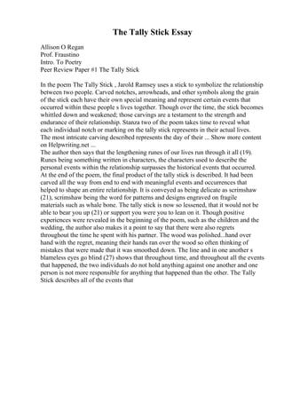 The Tally Stick Essay
Allison O Regan
Prof. Fraustino
Intro. To Poetry
Peer Review Paper #1 The Tally Stick
In the poem The Tally Stick , Jarold Ramsey uses a stick to symbolize the relationship
between two people. Carved notches, arrowheads, and other symbols along the grain
of the stick each have their own special meaning and represent certain events that
occurred within these people s lives together. Though over the time, the stick becomes
whittled down and weakened; those carvings are a testament to the strength and
endurance of their relationship. Stanza two of the poem takes time to reveal what
each individual notch or marking on the tally stick represents in their actual lives.
The most intricate carving described represents the day of their ... Show more content
on Helpwriting.net ...
The author then says that the lengthening runes of our lives run through it all (19).
Runes being something written in characters, the characters used to describe the
personal events within the relationship surpasses the historical events that occurred.
At the end of the poem, the final product of the tally stick is described. It had been
carved all the way from end to end with meaningful events and occurrences that
helped to shape an entire relationship. It is conveyed as being delicate as scrimshaw
(21), scrimshaw being the word for patterns and designs engraved on fragile
materials such as whale bone. The tally stick is now so lessened, that it would not be
able to bear you up (21) or support you were you to lean on it. Though positive
experiences were revealed in the beginning of the poem, such as the children and the
wedding, the author also makes it a point to say that there were also regrets
throughout the time he spent with his partner. The wood was polished...hand over
hand with the regret, meaning their hands ran over the wood so often thinking of
mistakes that were made that it was smoothed down. The line and in one another s
blameless eyes go blind (27) shows that throughout time, and throughout all the events
that happened, the two individuals do not hold anything against one another and one
person is not more responsible for anything that happened than the other. The Tally
Stick describes all of the events that
 