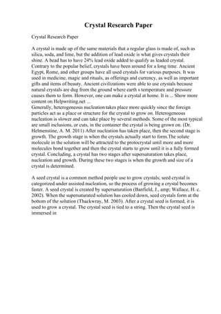 Crystal Research Paper
Crystal Research Paper
A crystal is made up of the same materials that a regular glass is made of, such as
silica, soda, and lime, but the addition of lead oxide is what gives crystals their
shine. A bead has to have 24% lead oxide added to qualify as leaded crystal.
Contrary to the popular belief, crystals have been around for a long time. Ancient
Egypt, Rome, and other groups have all used crystals for various purposes. It was
used in medicine, magic and rituals, as offerings and currency, as well as important
gifts and items of beauty. Ancient civilizations were able to use crystals because
natural crystals are dug from the ground where earth s temperature and pressure
causes them to form. However, one can make a crystal at home. It is ... Show more
content on Helpwriting.net ...
Generally, heterogeneous nucleation takes place more quickly since the foreign
particles act as a place or structure for the crystal to grow on. Heterogeneous
nucleation is slower and can take place by several methods. Some of the most typical
are small inclusions, or cuts, in the container the crystal is being grown on. (Dr.
Helmenstine, A. M. 2011) After nucleation has taken place, then the second stage is
growth. The growth stage is when the crystals actually start to form.The solute
molecule in the solution will be attracted to the protocrystal until more and more
molecules bond together and then the crystal starts to grow until it is a fully formed
crystal. Concluding, a crystal has two stages after supersaturation takes place,
nucleation and growth. During these two stages is when the growth and size of a
crystal is determined.
A seed crystal is a common method people use to grow crystals; seed crystal is
categorized under assisted nucleation, so the process of growing a crystal becomes
faster. A seed crystal is created by supersaturation (Banfield, J., amp; Wallace, H. c.
2002). When the supersaturated solution has cooled down, seed crystals form at the
bottom of the solution (Thackwray, M. 2003). After a crystal seed is formed, it is
used to grow a crystal. The crystal seed is tied to a string. Then the crystal seed is
immersed in
 
