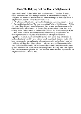 Kant, The Rallying Call For Kant s Enlightenment
Sapere aude! is the rallying call for Kant s enlightenment. Translated, it roughly
means dare to be wise. Plato, through the voice of Socrates in the dialogues The
Euthyphro and The Crito, demonstrates the ultimate example of Kant s definition of
enlightenment. Socrates fearlessly dares to be wise.
In 1784, Immanuel Kant wrote a groundbreaking essay addressing a question posed
by Reverend Johann Zollner. The essay was entitled What is Enlightenment . Within
this essay, Kant defines what enlightenment. Kant gives a very basic answer to the
question what is enlightenment? in the very first sentence of the essay. Kant very
directly states, Enlightenment is man s release from his self incurred tutelage (Kant,
1). This means that man prevents themselves from reaching enlightenment by
allowing themselves to stay in a state of immature tutelage or intellectual
dependence on others. Kant continued to explain how easy it truly is to remain in
tutelage. Kant expressed If I have a book, which understands for me, a pastor who
has a conscience for me, a physician who decides my diet, and so forth, I need not
trouble myself. I need not think... (Kant, 1) It is once a person liberates themselves
from the bonds of immaturity and begins to make their own judgments and conjure
up their own ideas that a person is actually enlightened. Not only does Kant explain
what it means to be enlightened, but Kant describes all the different requirements for
enlightenment to be achieved. This
 