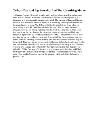 Today s Day And Age Sexuality And The Advertising Market
~~Forces of Nature: Research In today s day and age where sexuality and the need
to be thin has become prominent in both fashion and the advertising market, it is
important to create product for everyone in mind. The purpose of Forces of Nature s
research is to determine if there is a market in producing clothingthat is made with
the everyday girl in mind. We do know that the teen market is a force all on its
own, raking in over $1.76 billion dollars in the year 2001. As more and more
children and teens are taking on the responsibility of choosing their clothes, shoes
and cosmetics, they are looking for items that suit them in a more sophisticated
manner at a price that fits their budget (Henson, 2002). The company needs to make
sure that we are not producing items that fit an adult lifestyle more than a teen one.
While there is a tendency to view them as little adults it does not work this way in
their mind. They have their own likes and dislikes and definitely do not wanta product
that their mother thinks is cool. Just like with the cosmetic industry, forces of nature
wants to give teenage girls styles the fit their personalities and their pocketbook
(Marchie, 2001). One way of doing this is to go into the school setting, as FIM did
for Brylcreem s hair gel. They brought the product to the children and were able to
gather first hand information on what the student s liked and disliked about the
product. This
 