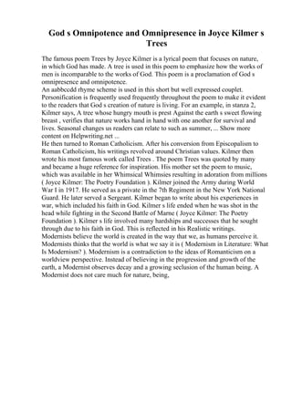 God s Omnipotence and Omnipresence in Joyce Kilmer s
Trees
The famous poem Trees by Joyce Kilmer is a lyrical poem that focuses on nature,
in which God has made. A tree is used in this poem to emphasize how the works of
men is incomparable to the works of God. This poem is a proclamation of God s
omnipresence and omnipotence.
An aabbccdd rhyme scheme is used in this short but well expressed couplet.
Personification is frequently used frequently throughout the poem to make it evident
to the readers that God s creation of nature is living. For an example, in stanza 2,
Kilmer says, A tree whose hungry mouth is prest Against the earth s sweet flowing
breast , verifies that nature works hand in hand with one another for survival and
lives. Seasonal changes us readers can relate to such as summer, ... Show more
content on Helpwriting.net ...
He then turned to Roman Catholicism. After his conversion from Episcopalism to
Roman Catholicism, his writings revolved around Christian values. Kilmer then
wrote his most famous work called Trees . The poem Trees was quoted by many
and became a huge reference for inspiration. His mother set the poem to music,
which was available in her Whimsical Whimsies resulting in adoration from millions
( Joyce Kilmer: The Poetry Foundation ). Kilmer joined the Army during World
War I in 1917. He served as a private in the 7th Regiment in the New York National
Guard. He later served a Sergeant. Kilmer began to write about his experiences in
war, which included his faith in God. Kilmer s life ended when he was shot in the
head while fighting in the Second Battle of Marne ( Joyce Kilmer: The Poetry
Foundation ). Kilmer s life involved many hardships and successes that he sought
through due to his faith in God. This is reflected in his Realistic writings.
Modernists believe the world is created in the way that we, as humans perceive it.
Modernists thinks that the world is what we say it is ( Modernism in Literature: What
Is Modernism? ). Modernism is a contradiction to the ideas of Romanticism on a
worldview perspective. Instead of believing in the progression and growth of the
earth, a Modernist observes decay and a growing seclusion of the human being. A
Modernist does not care much for nature, being,
 