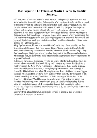 Montaigne in The Return of Martin Guerra by Natalie
Zemon...
In The Return of Martin Guerre, Natalie Zemon Davis portrays Jean de Coras as a
knowledgeable, impartial judge, fully capable of recognizing female intelligence and
of looking beyond the status quo in his pursuit of truth. Like any judge, Coras has
the discretion to select or omit certain pieces of evidence, the power to shape the
official and accepted version of the truth; however, Michel de Montaigne would
argue that Coras has a high probability of reaching a distorted verdict. Montaigne s
Essays claims that knowledge is acquired through the process of self questioning, but
this self questioning presumes that knowledge begins with ones own perspectives and
not with disciplines (such as a medicine and law), which are bound to... Show more
content on Helpwriting.net ...
King Pyrrhus states, I know not...what kind of barbarians...these may be; but the
disposition of this army, that I see, has nothing of barbarism in it (Cannibals, 1).
Thus, after witnessing the advanced military formation of the Roman Army, King
Pyrrhus changed his judgment and could no longer view the Romans as barbarians.
Knowledge then, is required to make a reasonable judgment and knowledge should be
acquired firsthand.
In the next paragraph, Montaigne reveals his source of information stems from his
servent who witnessed it firsthand: I long had a man in my house that lived ten or
twelve years in the New World (Cannibals, 1). Knowledge, then, can be acquired
from a reliable source. However, Montagine purports that not all knowledge is
desirable. This is illustrated when Montagine states, I am afraid our eyes are bigger
than our bellies, and that we have more curiosity than capacity; for we grasp at all,
but catch nothing but wind (Cannibals, 1). Here, Montagine is cautious on the
discovery of the New World because the exploration of an unknown region can
manifest to something more than one can grasp or it could end up being like the
wind no great discovery at all. It is important to note that Montaigne makes
reasonable judgments from the information provided by his servant, who had lived in
the New World.
Contrary from educated men, Montaigne s servant is a simple man who is not
compelled to interpret on what he
 