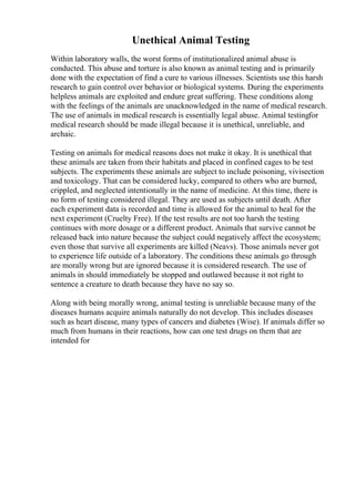 Unethical Animal Testing
Within laboratory walls, the worst forms of institutionalized animal abuse is
conducted. This abuse and torture is also known as animal testing and is primarily
done with the expectation of find a cure to various illnesses. Scientists use this harsh
research to gain control over behavior or biological systems. During the experiments
helpless animals are exploited and endure great suffering. These conditions along
with the feelings of the animals are unacknowledged in the name of medical research.
The use of animals in medical research is essentially legal abuse. Animal testingfor
medical research should be made illegal because it is unethical, unreliable, and
archaic.
Testing on animals for medical reasons does not make it okay. It is unethical that
these animals are taken from their habitats and placed in confined cages to be test
subjects. The experiments these animals are subject to include poisoning, vivisection
and toxicology. That can be considered lucky, compared to others who are burned,
crippled, and neglected intentionally in the name of medicine. At this time, there is
no form of testing considered illegal. They are used as subjects until death. After
each experiment data is recorded and time is allowed for the animal to heal for the
next experiment (Cruelty Free). If the test results are not too harsh the testing
continues with more dosage or a different product. Animals that survive cannot be
released back into nature because the subject could negatively affect the ecosystem;
even those that survive all experiments are killed (Neavs). Those animals never got
to experience life outside of a laboratory. The conditions these animals go through
are morally wrong but are ignored because it is considered research. The use of
animals in should immediately be stopped and outlawed because it not right to
sentence a creature to death because they have no say so.
Along with being morally wrong, animal testing is unreliable because many of the
diseases humans acquire animals naturally do not develop. This includes diseases
such as heart disease, many types of cancers and diabetes (Wise). If animals differ so
much from humans in their reactions, how can one test drugs on them that are
intended for
 