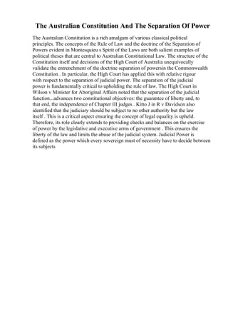 The Australian Constitution And The Separation Of Power
The Australian Constitution is a rich amalgam of various classical political
principles. The concepts of the Rule of Law and the doctrine of the Separation of
Powers evident in Montesquieu s Spirit of the Laws are both salient examples of
political theses that are central to Australian Constitutional Law. The structure of the
Constitution itself and decisions of the High Court of Australia unequivocally
validate the entrenchment of the doctrine separation of powersin the Commonwealth
Constitution . In particular, the High Court has applied this with relative rigour
with respect to the separation of judicial power. The separation of the judicial
power is fundamentally critical to upholding the rule of law. The High Court in
Wilson v Minister for Aboriginal Affairs noted that the separation of the judicial
function...advances two constitutional objectives: the guarantee of liberty and, to
that end, the independence of Chapter III judges . Kitto J in R v Davidson also
identified that the judiciary should be subject to no other authority but the law
itself . This is a critical aspect ensuring the concept of legal equality is upheld.
Therefore, its role clearly extends to providing checks and balances on the exercise
of power by the legislative and executive arms of government . This ensures the
liberty of the law and limits the abuse of the judicial system. Judicial Power is
defined as the power which every sovereign must of necessity have to decide between
its subjects
 