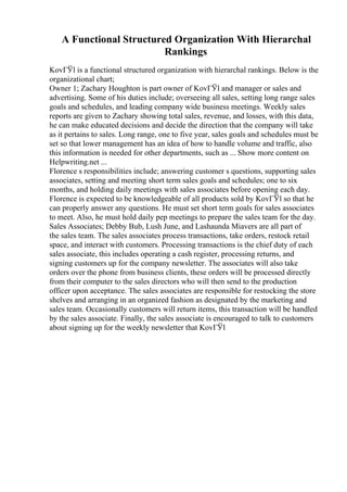 A Functional Structured Organization With Hierarchal
Rankings
KovГЎl is a functional structured organization with hierarchal rankings. Below is the
organizational chart;
Owner 1; Zachary Houghton is part owner of KovГЎl and manager or sales and
advertising. Some of his duties include; overseeing all sales, setting long range sales
goals and schedules, and leading company wide business meetings. Weekly sales
reports are given to Zachary showing total sales, revenue, and losses, with this data,
he can make educated decisions and decide the direction that the company will take
as it pertains to sales. Long range, one to five year, sales goals and schedules must be
set so that lower management has an idea of how to handle volume and traffic, also
this information is needed for other departments, such as ... Show more content on
Helpwriting.net ...
Florence s responsibilities include; answering customer s questions, supporting sales
associates, setting and meeting short term sales goals and schedules; one to six
months, and holding daily meetings with sales associates before opening each day.
Florence is expected to be knowledgeable of all products sold by KovГЎl so that he
can properly answer any questions. He must set short term goals for sales associates
to meet. Also, he must hold daily pep meetings to prepare the sales team for the day.
Sales Associates; Debby Bub, Lush June, and Lashaunda Miavers are all part of
the sales team. The sales associates process transactions, take orders, restock retail
space, and interact with customers. Processing transactions is the chief duty of each
sales associate, this includes operating a cash register, processing returns, and
signing customers up for the company newsletter. The associates will also take
orders over the phone from business clients, these orders will be processed directly
from their computer to the sales directors who will then send to the production
officer upon acceptance. The sales associates are responsible for restocking the store
shelves and arranging in an organized fashion as designated by the marketing and
sales team. Occasionally customers will return items, this transaction will be handled
by the sales associate. Finally, the sales associate is encouraged to talk to customers
about signing up for the weekly newsletter that KovГЎl
 