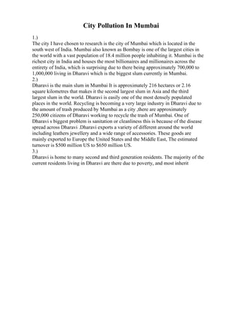 City Pollution In Mumbai
1.)
The city I have chosen to research is the city of Mumbai which is located in the
south west of India. Mumbai also known as Bombay is one of the largest cities in
the world with a vast population of 18.4 million people inhabiting it. Mumbai is the
richest city in India and houses the most billionaires and millionaires across the
entirety of India, which is surprising due to there being approximately 700,000 to
1,000,000 living in Dharavi which is the biggest slum currently in Mumbai.
2.)
Dharavi is the main slum in Mumbai It is approximately 216 hectares or 2.16
square kilometres that makes it the second largest slum in Asia and the third
largest slum in the world. Dharavi is easily one of the most densely populated
places in the world. Recycling is becoming a very large industry in Dharavi due to
the amount of trash produced by Mumbai as a city ,there are approximately
250,000 citizens of Dharavi working to recycle the trash of Mumbai. One of
Dharavi s biggest problem is sanitation or cleanliness this is because of the disease
spread across Dharavi .Dharavi exports a variety of different around the world
including leathers jewellery and a wide range of accessories. These goods are
mainly exported to Europe the United States and the Middle East, The estimated
turnover is $500 million US to $650 million US.
3.)
Dharavi is home to many second and third generation residents. The majority of the
current residents living in Dharavi are there due to poverty, and most inherit
 
