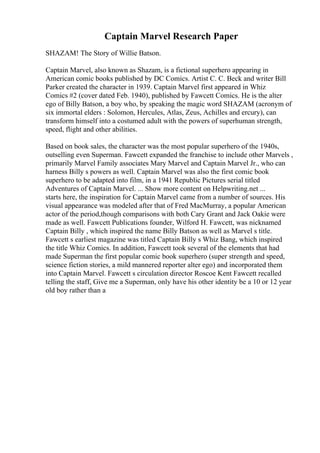 Captain Marvel Research Paper
SHAZAM! The Story of Willie Batson.
Captain Marvel, also known as Shazam, is a fictional superhero appearing in
American comic books published by DC Comics. Artist C. C. Beck and writer Bill
Parker created the character in 1939. Captain Marvel first appeared in Whiz
Comics #2 (cover dated Feb. 1940), published by Fawcett Comics. He is the alter
ego of Billy Batson, a boy who, by speaking the magic word SHAZAM (acronym of
six immortal elders : Solomon, Hercules, Atlas, Zeus, Achilles and ercury), can
transform himself into a costumed adult with the powers of superhuman strength,
speed, flight and other abilities.
Based on book sales, the character was the most popular superhero of the 1940s,
outselling even Superman. Fawcett expanded the franchise to include other Marvels ,
primarily Marvel Family associates Mary Marvel and Captain Marvel Jr., who can
harness Billy s powers as well. Captain Marvel was also the first comic book
superhero to be adapted into film, in a 1941 Republic Pictures serial titled
Adventures of Captain Marvel. ... Show more content on Helpwriting.net ...
starts here, the inspiration for Captain Marvel came from a number of sources. His
visual appearance was modeled after that of Fred MacMurray, a popular American
actor of the period,though comparisons with both Cary Grant and Jack Oakie were
made as well. Fawcett Publications founder, Wilford H. Fawcett, was nicknamed
Captain Billy , which inspired the name Billy Batson as well as Marvel s title.
Fawcett s earliest magazine was titled Captain Billy s Whiz Bang, which inspired
the title Whiz Comics. In addition, Fawcett took several of the elements that had
made Superman the first popular comic book superhero (super strength and speed,
science fiction stories, a mild mannered reporter alter ego) and incorporated them
into Captain Marvel. Fawcett s circulation director Roscoe Kent Fawcett recalled
telling the staff, Give me a Superman, only have his other identity be a 10 or 12 year
old boy rather than a
 
