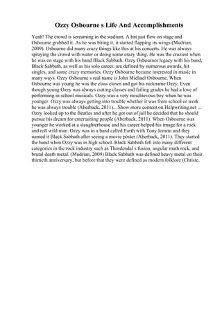 Ozzy Osbourne s Life And Accomplishments
Yeah! The crowd is screaming in the stadium. A bat just flew on stage and
Osbourne grabbed it. As he was biting it, it started flapping its wings (Mudrian,
2009). Osbourne did many crazy things like this at his concerts. He was always
spraying the crowd with water or doing some crazy thing. He was the craziest when
he was on stage with his band Black Sabbath. Ozzy Osbournes legacy with his band,
Black Sabbath, as well as his solo career, are defined by numerous awards, hit
singles, and some crazy memories. Ozzy Osbourne became interested in music in
many ways. Ozzy Osbourne s real name is John Michael Osbourne. When
Osbourne was young he was the class clown and got his nickname Ozzy. Even
though young Ozzy was always cutting classes and failing grades he had a love of
performing in school musicals. Ozzy was a very mischievous boy when he was
younger. Ozzy was always getting into trouble whether it was from school or work
he was always trouble (Aberback, 2011)... Show more content on Helpwriting.net ...
Ozzy looked up to the Beatles and after he got out of jail he decided that he should
pursue his dream for entertaining people (Aberback, 2011). When Osbourne was
younger he worked at a slaughterhouse and his career helped his image for a rock
and roll wild man. Ozzy was in a band called Earth with Tony Iommi and they
named it Black Sabbath after seeing a movie poster (Aberback, 2011). They started
the band when Ozzy was in high school. Black Sabbath fell into many different
categories in the rock industry such as Thordendal s fusion, angular math rock, and
brutal death metal. (Mudrian, 2009) Black Sabbath was defined heavy metal on their
thirtieth anniversary, but before that they were defined as modern folklore (Christe,
 