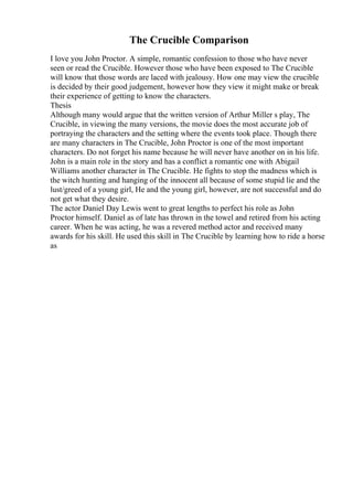The Crucible Comparison
I love you John Proctor. A simple, romantic confession to those who have never
seen or read the Crucible. However those who have been exposed to The Crucible
will know that those words are laced with jealousy. How one may view the crucible
is decided by their good judgement, however how they view it might make or break
their experience of getting to know the characters.
Thesis
Although many would argue that the written version of Arthur Miller s play, The
Crucible, in viewing the many versions, the movie does the most accurate job of
portraying the characters and the setting where the events took place. Though there
are many characters in The Crucible, John Proctor is one of the most important
characters. Do not forget his name because he will never have another on in his life.
John is a main role in the story and has a conflict a romantic one with Abigail
Williams another character in The Crucible. He fights to stop the madness which is
the witch hunting and hanging of the innocent all because of some stupid lie and the
lust/greed of a young girl, He and the young girl, however, are not successful and do
not get what they desire.
The actor Daniel Day Lewis went to great lengths to perfect his role as John
Proctor himself. Daniel as of late has thrown in the towel and retired from his acting
career. When he was acting, he was a revered method actor and received many
awards for his skill. He used this skill in The Crucible by learning how to ride a horse
as
 