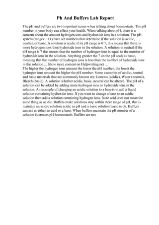 Ph And Buffers Lab Report
The pH and buffers are two important terms when talking about homeostasis. The pH
number in your body can affect your health. When talking about pH, there is a
concern about the amount hydrogen ions and hydroxide ions in a solution. The pH
system (ranges 1 14) have set numbers that determine if the solution is acidic,
neutral, or basic. A solution is acidic if its pH range is 0 7, this means that there is
more hydrogen ions then hydroxide ions in the solution. A solution is neutral if the
pH range is 7 that means that the number of hydrogen ions is equal to the number of
hydroxide ions in the solution. Anything greater the 7 on the pH scale is basic,
meaning that the number of hydrogen ions is less than the number of hydroxide ions
in the solution.... Show more content on Helpwriting.net ...
The higher the hydrogen ions amount the lower the pH number, the lower the
hydrogen ions amount the higher the pH number. Some examples of acidic, neutral
and basic materials that are commonly known are: Lemons (acidic), Water (neutral),
Bleach (basic). A solution whether acidic, basic, neutral can be altered. The pH of a
solution can be added by adding more hydrogen ions or hydroxide ions in the
solution. An example of changing an acidic solution to a base is to add a liquid
solution containing hydroxide ions. If you want to change a base to an acidic
solution then add a solution containing hydrogen ions. Note acid does not mean the
same thing as acidic. Buffers make solutions stay within there range of pH, that is
maintain an acidic solution acidic in pH and a basic solution basic in ph. Buffers
can act as either an acid or a base. When buffers maintain the pH number of a
solution is creates pH homeostasis. Buffers are not
 