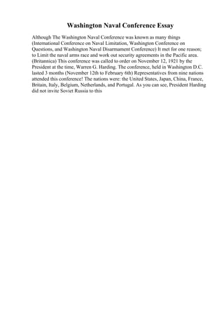 Washington Naval Conference Essay
Although The Washington Naval Conference was known as many things
(International Conference on Naval Limitation, Washington Conference on
Questions, and Washington Naval Disarmament Conference) It met for one reason;
to Limit the naval arms race and work out security agreements in the Pacific area.
(Britannica) This conference was called to order on November 12, 1921 by the
President at the time, Warren G. Harding. The conference, held in Washington D.C.
lasted 3 months (November 12th to February 6th) Representatives from nine nations
attended this conference! The nations were: the United States, Japan, China, France,
Britain, Italy, Belgium, Netherlands, and Portugal. As you can see, President Harding
did not invite Soviet Russia to this
 