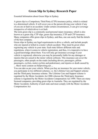 Green Slip In Sydney Research Paper
Essential Infornation about Green Slips in Sydney
A green slip is a Compulsory Third Party (CTP) insurance policy, which is related
to a determined vehicle. It will cover you or the person driving your vehicle if any
of you are at fault in an accident. Under certain circumstances, it can give coverage
irrespective of which driver is at fault.
The term green slip is a commonly used personal injury insurance, which is also
known as a green slip, CTP slips, green slip insurance, CTP and CTP insurance.
Many companies offer green slips in Sydney, and thus, one can easily find the details
of the best company.
Green slips in Sydney are legal requirements to drive a vehicle, and include people
who are injured or killed in a motor vehicle accident. They must be given when
registering any vehicle in your state. Each state follows different rules and
regulations, when it comes to vehicle registration, and thus, it is imperative to have
a good knowledge about them. You will only get insurance coverage if your
vehicle is registered, otherwise you may be personally liable for any damages or
injuries that are caised in the motor vehicle collision. This insurance can cover the
passengers, other people on the roads (including drivers, passengers, pillion
passengers, cyclists, motor cyclists and pedestrians), and injuries or death caused by
... Show more content on Helpwriting.net ...
You can take as per your vehicle. When you buy an insurance for your motor vehicle,
you participate in two different schemes, i.e. the Lifetime Care and Support scheme
and the Third party Insurance scheme. The Lifetime Care and Support scheme is
regulated by the Motor Accidents Act 2006 whereas the Third party Insurance
scheme is regulated by the Motor Accidents Compensation Act 1999. There are many
licensed companies, providing green slips in Australia. They are regulated by the
Motor Accidents Authority of each state and must comply with the Motor Accidents
Compensation Act
 