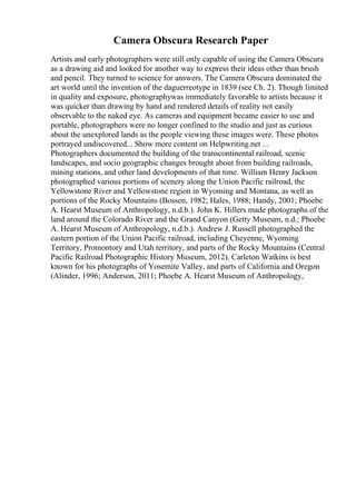 Camera Obscura Research Paper
Artists and early photographers were still only capable of using the Camera Obscura
as a drawing aid and looked for another way to express their ideas other than brush
and pencil. They turned to science for answers. The Camera Obscura dominated the
art world until the invention of the daguerreotype in 1839 (see Ch. 2). Though limited
in quality and exposure, photographywas immediately favorable to artists because it
was quicker than drawing by hand and rendered details of reality not easily
observable to the naked eye. As cameras and equipment became easier to use and
portable, photographers were no longer confined to the studio and just as curious
about the unexplored lands as the people viewing these images were. These photos
portrayed undiscovered... Show more content on Helpwriting.net ...
Photographers documented the building of the transcontinental railroad, scenic
landscapes, and socio geographic changes brought about from building railroads,
mining stations, and other land developments of that time. William Henry Jackson
photographed various portions of scenery along the Union Pacific railroad, the
Yellowstone River and Yellowstone region in Wyoming and Montana, as well as
portions of the Rocky Mountains (Bossen, 1982; Hales, 1988; Handy, 2001; Phoebe
A. Hearst Museum of Anthropology, n.d.b.). John K. Hillers made photographs of the
land around the Colorado River and the Grand Canyon (Getty Museum, n.d.; Phoebe
A. Hearst Museum of Anthropology, n.d.b.). Andrew J. Russell photographed the
eastern portion of the Union Pacific railroad, including Cheyenne, Wyoming
Territory, Promontory and Utah territory, and parts of the Rocky Mountains (Central
Pacific Railroad Photographic History Museum, 2012). Carleton Watkins is best
known for his photographs of Yosemite Valley, and parts of California and Oregon
(Alinder, 1996; Anderson, 2011; Phoebe A. Hearst Museum of Anthropology,
 