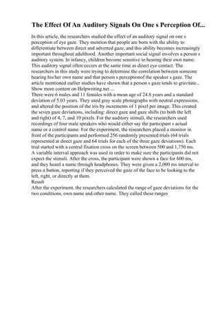 The Effect Of An Auditory Signals On One s Perception Of...
In this article, the researchers studied the effect of an auditory signal on one s
perception of eye gaze. They mention that people are born with the ability to
differentiate between direct and adverted gaze, and this ability becomes increasingly
important throughout adulthood. Another important social signal involves a person s
auditory system. In infancy, children become sensitive to hearing their own name.
This auditory signal often occurs at the same time as direct eye contact. The
researchers in this study were trying to determine the correlation between someone
hearing his/her own name and that person s perceptionof the speaker s gaze. The
article mentioned earlier studies have shown that a person s gaze tends to gravitate...
Show more content on Helpwriting.net ...
There were 6 males and 11 females with a mean age of 24.8 years and a standard
deviation of 5.03 years. They used gray scale photographs with neutral expressions,
and altered the position of the iris by increments of 1 pixel per image. This created
the seven gaze deviations, including: direct gaze and gaze shifts (to both the left
and right) of 4, 7, and 10 pixels. For the auditory stimuli, the researchers used
recordings of four male speakers who would either say the participant s actual
name or a control name. For the experiment, the researchers placed a monitor in
front of the participants and performed 256 randomly presented trials (64 trials
represented at direct gaze and 64 trials for each of the three gaze deviations). Each
trial started with a central fixation cross on the screen between 500 and 1,750 ms.
A variable interval approach was used in order to make sure the participants did not
expect the stimuli. After the cross, the participant were shown a face for 600 ms,
and they heard a name through headphones. They were given a 2,000 ms interval to
press a button, reporting if they perceived the gaze of the face to be looking to the
left, right, or directly at them.
Result
After the experiment, the researchers calculated the range of gaze deviations for the
two conditions, own name and other name. They called these ranges
 