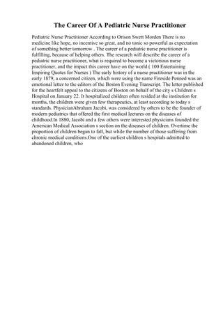 The Career Of A Pediatric Nurse Practitioner
Pediatric Nurse Practitioner According to Orison Swett Morden There is no
medicine like hope, no incentive so great, and no tonic so powerful as expectation
of something better tomorrow . The career of a pediatric nurse practitioner is
fulfilling, because of helping others. The research will describe the career of a
pediatric nurse practitioner, what is required to become a victorious nurse
practitioner, and the impact this career have on the world ( 100 Entertaining
Inspiring Quotes for Nurses ) The early history of a nurse practitioner was in the
early 1879, a concerned citizen, which were using the name Fireside Penned was an
emotional letter to the editors of the Boston Evening Transcript. The letter published
for the heartfelt appeal to the citizens of Boston on behalf of the city s Children s
Hospital on January 22. It hospitalized children often resided at the institution for
months, the children were given few therapeutics, at least according to today s
standards. PhysicianAbraham Jacobi, was considered by others to be the founder of
modern pediatrics that offered the first medical lectures on the diseases of
childhood.In 1880, Jacobi and a few others were interested physicians founded the
American Medical Association s section on the diseases of children. Overtime the
proportion of children began to fall, but while the number of those suffering from
chronic medical conditions.One of the earliest children s hospitals admitted to
abandoned children, who
 