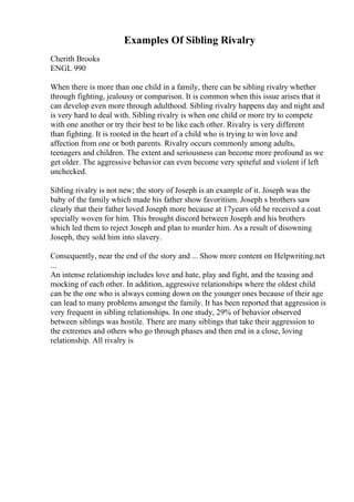 Examples Of Sibling Rivalry
Cherith Brooks
ENGL 990
When there is more than one child in a family, there can be sibling rivalry whether
through fighting, jealousy or comparison. It is common when this issue arises that it
can develop even more through adulthood. Sibling rivalry happens day and night and
is very hard to deal with. Sibling rivalry is when one child or more try to compete
with one another or try their best to be like each other. Rivalry is very different
than fighting. It is rooted in the heart of a child who is trying to win love and
affection from one or both parents. Rivalry occurs commonly among adults,
teenagers and children. The extent and seriousness can become more profound as we
get older. The aggressive behavior can even become very spiteful and violent if left
unchecked.
Sibling rivalry is not new; the story of Joseph is an example of it. Joseph was the
baby of the family which made his father show favoritism. Joseph s brothers saw
clearly that their father loved Joseph more because at 17years old he received a coat
specially woven for him. This brought discord between Joseph and his brothers
which led them to reject Joseph and plan to murder him. As a result of disowning
Joseph, they sold him into slavery.
Consequently, near the end of the story and ... Show more content on Helpwriting.net
...
An intense relationship includes love and hate, play and fight, and the teasing and
mocking of each other. In addition, aggressive relationships where the oldest child
can be the one who is always coming down on the younger ones because of their age
can lead to many problems amongst the family. It has been reported that aggression is
very frequent in sibling relationships. In one study, 29% of behavior observed
between siblings was hostile. There are many siblings that take their aggression to
the extremes and others who go through phases and then end in a close, loving
relationship. All rivalry is
 