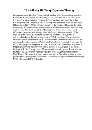 The Efficacy Of Group Exposure Therapy
Introduction to the Problem Given the high number of service members returning
home with Posttraumatic Stress Disorder, PTSD, from Operation Iraqi Freedom,
OIF and Operation Enduring Freedom, OEF, it has been priority of the Military
Health System and Veterans Affairs to identify and implement effective treatment
(This is the military, 2014). Exposure therapy is the practice of flooding the client
with images of their traumatic experience in an effort to desensitize them, and help
control and reduce their anxiety (DiMaurio, 2014). This essay will discuss the
efficacy of group exposure therapy when administered to patients with PTSD,
specifically OIF and OEF veterans and service members. The outcome in
successful studies will result in a decrease in PTSD symptoms. The applicability
of the results and implementation of the treatment in alternate settings will also be
discussed. Literature Synthesis ParticipantsMethodology Two studies analyzed the
efficacy of group based exposure therapy. Ready et al. (2012) held three groups of
ten participants with primarily war related induced PTSD. (Ready et al., 2012).
Castillo et al. (2012) study treated 77 woman veterans with primarily sexual abuse
related PTSD. All patients were selected from local VA clinics in the southern
United States. DiMauro performed a meta analysis on 26 studies, with an average
gruop size of 5 participants, to determine the efficacy of exposure therapy in treating
PTSD (DiMauro, 2014). All studies
 