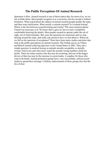 The Public Perceptions Of Animal Research
Ignorance is bliss. Animal research is one of those topics that, for most of us, we try
not to think about. Most people recognize it as a necessity, but few accept it without
hesitation. When asked about the subject of animal research people ponder the topic,
and then want clarification. What exactly is animal research? Is it animal testing?
Where is the line between research/testing and cruelty? The most common phrase
I heard was necessary evil. We know that is goes on, but we aren t completely
comfortable knowing the details. Most people seemed to operate under the out of
sight, out of mind mentality. But, once the questions are answered, and we stop
skirting around the topic, and really ask ourselves how we feel about it. Where do
we fall on the spectrum of acceptance? There have been many studies and poles that
look at the public perceptions on animal research. The Gallup survey on Values
and Beliefs started collecting data here in the United States in 2001. They ask a
simple question: Is medical testing on animals morally acceptable, or morally
wrong? And in ten years they have watch the morally wrong numbers climb ten
points. There are many reasons why this may be occurring, and one of the bigger
drivers of that rise may be the increase in social media. A soapbox for those who
want to be heard. Animal protection groups have, very successfully, utilized social
media to spread their message. Celebrity endorsements of these groups also fuel the
fire of their
 