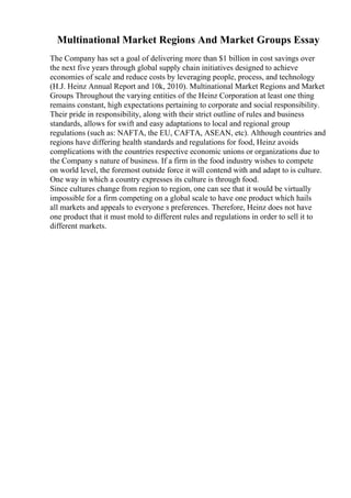 Multinational Market Regions And Market Groups Essay
The Company has set a goal of delivering more than $1 billion in cost savings over
the next five years through global supply chain initiatives designed to achieve
economies of scale and reduce costs by leveraging people, process, and technology
(H.J. Heinz Annual Report and 10k, 2010). Multinational Market Regions and Market
Groups Throughout the varying entities of the Heinz Corporation at least one thing
remains constant, high expectations pertaining to corporate and social responsibility.
Their pride in responsibility, along with their strict outline of rules and business
standards, allows for swift and easy adaptations to local and regional group
regulations (such as: NAFTA, the EU, CAFTA, ASEAN, etc). Although countries and
regions have differing health standards and regulations for food, Heinz avoids
complications with the countries respective economic unions or organizations due to
the Company s nature of business. If a firm in the food industry wishes to compete
on world level, the foremost outside force it will contend with and adapt to is culture.
One way in which a country expresses its culture is through food.
Since cultures change from region to region, one can see that it would be virtually
impossible for a firm competing on a global scale to have one product which hails
all markets and appeals to everyone s preferences. Therefore, Heinz does not have
one product that it must mold to different rules and regulations in order to sell it to
different markets.
 