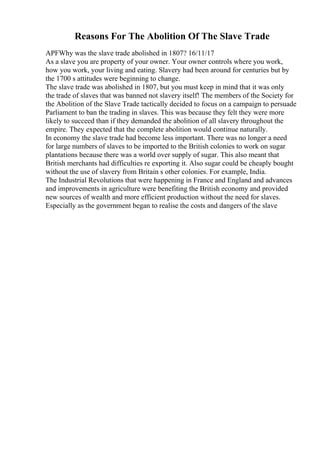 Reasons For The Abolition Of The Slave Trade
APFWhy was the slave trade abolished in 1807? 16/11/17
As a slave you are property of your owner. Your owner controls where you work,
how you work, your living and eating. Slavery had been around for centuries but by
the 1700 s attitudes were beginning to change.
The slave trade was abolished in 1807, but you must keep in mind that it was only
the trade of slaves that was banned not slavery itself! The members of the Society for
the Abolition of the Slave Trade tactically decided to focus on a campaign to persuade
Parliament to ban the trading in slaves. This was because they felt they were more
likely to succeed than if they demanded the abolition of all slavery throughout the
empire. They expected that the complete abolition would continue naturally.
In economy the slave trade had become less important. There was no longer a need
for large numbers of slaves to be imported to the British colonies to work on sugar
plantations because there was a world over supply of sugar. This also meant that
British merchants had difficulties re exporting it. Also sugar could be cheaply bought
without the use of slavery from Britain s other colonies. For example, India.
The Industrial Revolutions that were happening in France and England and advances
and improvements in agriculture were benefiting the British economy and provided
new sources of wealth and more efficient production without the need for slaves.
Especially as the government began to realise the costs and dangers of the slave
 