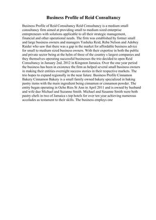 Business Profile of Reid Consultancy
Business Profile of Reid Consultancy Reid Consultancy is a medium small
consultancy firm aimed at providing small to medium sized enterprise
entrepreneurs with solutions applicable to all their strategic management,
financial and other operational needs. The firm was established by former small
and large business owners and managers Yasheka Reid, Reba Nelson and Adobey
Raider who saw that there was a gap in the market for affordable business advice
for small to medium sized business owners. With their expertise in both the public
and private sector being at the helm of three of the country s largest companies and
they themselves operating successful businesses the trio decided to open Reid
Consultancy in January 2nd, 2012 in Kingston Jamaica. Over the one year period
the business has been in existence the firm as helped several small business owners
in making their entities overnight success stories in their respective markets. The
trio hopes to expand regionally in the near future. Business Profile Cinnamon
Bakery Cinnamon Bakery is a small family owned bakery specialized in baking
pastry items with the main ingredient being cinnamon or cinnamon powder. The
entity began operating in Ocho Rios St Ann in April 2011 and is owned by husband
and wife duo Michael and Suzanne Smith. Michael and Susanne Smith were both
pastry chefs in two of Jamaica s top hotels for over ten year achieving numerous
accolades as testament to their skills. The business employs one
 