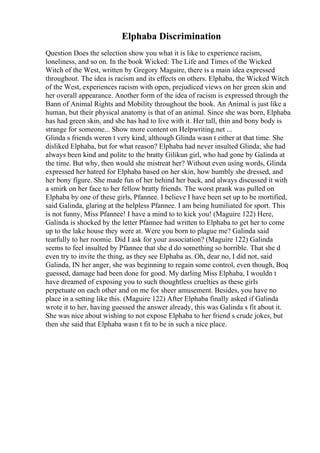 Elphaba Discrimination
Question Does the selection show you what it is like to experience racism,
loneliness, and so on. In the book Wicked: The Life and Times of the Wicked
Witch of the West, written by Gregory Maguire, there is a main idea expressed
throughout. The idea is racism and its effects on others. Elphaba, the Wicked Witch
of the West, experiences racism with open, prejudiced views on her green skin and
her overall appearance. Another form of the idea of racism is expressed through the
Bann of Animal Rights and Mobility throughout the book. An Animal is just like a
human, but their physical anatomy is that of an animal. Since she was born, Elphaba
has had green skin, and she has had to live with it. Her tall, thin and bony body is
strange for someone... Show more content on Helpwriting.net ...
Glinda s friends weren t very kind, although Glinda wasn t either at that time. She
disliked Elphaba, but for what reason? Elphaba had never insulted Glinda; she had
always been kind and polite to the bratty Gilikun girl, who had gone by Galinda at
the time. But why, then would she mistreat her? Without even using words, Glinda
expressed her hatred for Elphaba based on her skin, how humbly she dressed, and
her bony figure. She made fun of her behind her back, and always discussed it with
a smirk on her face to her fellow bratty friends. The worst prank was pulled on
Elphaba by one of these girls, Pfannee. I believe I have been set up to be mortified,
said Galinda, glaring at the helpless Pfannee. I am being humiliated for sport. This
is not funny, Miss Pfannee! I have a mind to to kick you! (Maguire 122) Here,
Galinda is shocked by the letter Pfannee had written to Elphaba to get her to come
up to the lake house they were at. Were you born to plague me? Galinda said
tearfully to her roomie. Did I ask for your association? (Maguire 122) Galinda
seems to feel insulted by Pfannee that she d do something so horrible. That she d
even try to invite the thing, as they see Elphaba as. Oh, dear no, I did not, said
Galinda, IN her anger, she was beginning to regain some control, even though, Boq
guessed, damage had been done for good. My darling Miss Elphaba, I wouldn t
have dreamed of exposing you to such thoughtless cruelties as these girls
perpetuate on each other and on me for sheer amusement. Besides, you have no
place in a setting like this. (Maguire 122) After Elphaba finally asked if Galinda
wrote it to her, having guessed the answer already, this was Galinda s fit about it.
She was nice about wishing to not expose Elphaba to her friend s crude jokes, but
then she said that Elphaba wasn t fit to be in such a nice place.
 