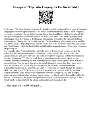 Examples Of Figurative Language In The Great Gatsby
In the novel, The Great Gatsby, the author, F. Scott Fitzgerald, employs different types of figurative
language to construct representations of the motifs and to help enhance them. F. Scott Fitzgerald
wrote novels and short stories during the Jazz Age in American History. He had led a tough life
and gone through two relationships prior to his wife, Zelda. Both Zelda and Fitzgerald started
falling apart when they turned to drinking and partying and eventually, she was admitted to an
insane asylum. Shortly after, he decided to write, The Great Gatsby, which was staged around his
life. In this novel, Fitzgerald parallels himself around two of the main male characters, Jay Gatsby
and Nick Carraway. He tells about his life and of his closest acquaintances... Show more content on
Helpwriting.net ...
For example, while Nick is at Gatsby s party, he starts to describe what he sees. Most of the
things that Nick says are examples of symbolism. In this example, Nick states, In his blue
gardens men and girls came and went like moths among the whisperings and the champagne and
the stars. (Fitzgerald, 39). Since a simile is the comparison using the words like or as , the
example present is comparing the man and the girls who enjoy Gatsby s party, much like moths
enjoy the light. This is a quote describing the people because it means they didn t show up to
meet with Gatsby, but, in fact, they are only present for the party. In the next example,
Fitzgerald is developing the character, Jay Gatsby, by showing his wealth through the narrator,
Nick Carraway. Again, Nick Carraway is describing what he sees which is Gatsby s station
wagon scampered like a brisk yellow bug to meet all trains. (Fitzgerald, 39). The example
displayed above indicates how similar a station wagon is to a brisk yellow bug and how alike they
behave. To summarize, Fitzgerald incorporated similes as a type of figurative language in The
Great Gatsby to describe both the setting and the characters throughout the
... Get more on HelpWriting.net ...
 