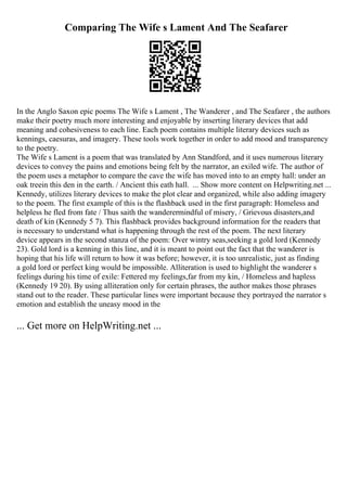 Comparing The Wife s Lament And The Seafarer
In the Anglo Saxon epic poems The Wife s Lament , The Wanderer , and The Seafarer , the authors
make their poetry much more interesting and enjoyable by inserting literary devices that add
meaning and cohesiveness to each line. Each poem contains multiple literary devices such as
kennings, caesuras, and imagery. These tools work together in order to add mood and transparency
to the poetry.
The Wife s Lament is a poem that was translated by Ann Standford, and it uses numerous literary
devices to convey the pains and emotions being felt by the narrator, an exiled wife. The author of
the poem uses a metaphor to compare the cave the wife has moved into to an empty hall: under an
oak treein this den in the earth. / Ancient this eath hall. ... Show more content on Helpwriting.net ...
Kennedy, utilizes literary devices to make the plot clear and organized, while also adding imagery
to the poem. The first example of this is the flashback used in the first paragraph: Homeless and
helpless he fled from fate / Thus saith the wanderermindful of misery, / Grievous disasters,and
death of kin (Kennedy 5 7). This flashback provides background information for the readers that
is necessary to understand what is happening through the rest of the poem. The next literary
device appears in the second stanza of the poem: Over wintry seas,seeking a gold lord (Kennedy
23). Gold lord is a kenning in this line, and it is meant to point out the fact that the wanderer is
hoping that his life will return to how it was before; however, it is too unrealistic, just as finding
a gold lord or perfect king would be impossible. Alliteration is used to highlight the wanderer s
feelings during his time of exile: Fettered my feelings,far from my kin, / Homeless and hapless
(Kennedy 19 20). By using alliteration only for certain phrases, the author makes those phrases
stand out to the reader. These particular lines were important because they portrayed the narrator s
emotion and establish the uneasy mood in the
... Get more on HelpWriting.net ...
 
