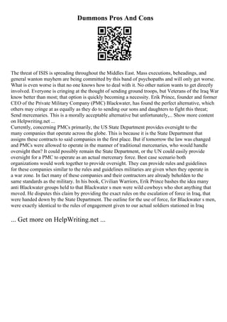Dummons Pros And Cons
The threat of ISIS is spreading throughout the Middles East. Mass executions, beheadings, and
general wanton mayhem are being committed by this band of psychopaths and will only get worse.
What is even worse is that no one knows how to deal with it. No other nation wants to get directly
involved. Everyone is cringing at the thought of sending ground troops, but Veterans of the Iraq War
know better than most; that option is quickly becoming a necessity. Erik Prince, founder and former
CEO of the Private Military Company (PMC) Blackwater, has found the perfect alternative, which
others may cringe at as equally as they do to sending our sons and daughters to fight this threat;
Send mercenaries. This is a morally acceptable alternative but unfortunately,... Show more content
on Helpwriting.net ...
Currently, concerning PMCs primarily, the US State Department provides oversight to the
many companies that operate across the globe. This is because it is the State Department that
assigns these contracts to said companies in the first place. But if tomorrow the law was changed
and PMCs were allowed to operate in the manner of traditional mercenaries, who would handle
oversight then? It could possibly remain the State Department, or the UN could easily provide
oversight for a PMC to operate as an actual mercenary force. Best case scenario both
organizations would work together to provide oversight. They can provide rules and guidelines
for these companies similar to the rules and guidelines militaries are given when they operate in
a war zone. In fact many of these companies and their contractors are already beholden to the
same standards as the military. In his book, Civilian Warriors, Erik Prince bashes the idea many
anti Blackwater groups held to that Blackwater s men were wild cowboys who shot anything that
moved. He disputes this claim by providing the exact rules on the escalation of force in Iraq, that
were handed down by the State Department. The outline for the use of force, for Blackwater s men,
were exactly identical to the rules of engagement given to our actual soldiers stationed in Iraq
... Get more on HelpWriting.net ...
 