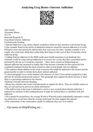 Analyzing Greg Beato s Internet Addiction
Juan Jurado
Alexandra Mason
9/11/15
Read and Respond #3
Greg Beato Internet Addiction
Examining the Reading
1.Internet addiction is any online related, compulsive behavior that interferes with normal living.
2.One example found in the article of dangerous behavior caused by internet addiction is of a kid
killing his mom and injuring his dad because they took away his xbox. Another example is of a
couple who cared more about their online baby that forgot to take care of their living baby which
ended up dying.
3.Adding Internet addiction to the DSM could cause health insurances to go bankrupt also
criminals would be using internet addiction as an excuse for a crime they have committed and be
protected by the law as it would be a disorder ... Show more content on Helpwriting.net ...
Internet addiction has increased so highly that it has become a disorder for this reason the first
residential treatment facility has been created in order to treat people who are addicted.
2.The audience Beato address in this essay is anyone who might be addicted to the internet and the
general public in order to inform them about internet addiction.
3.I chose paragraph 6 as is really detailed with statistics of when it first started compared to today
and also he includes professional analysis. This paragraph does support the thesis because it states
there is a percentage addicted to the internet.
Thinking Critically about the Reading
1.Beato uses statistics and works of professionals to support his thesis. They are reliable sources as
they are real and can be proven not made information.
2.The authors tone in the essay is informative and in a way worried about internet addiction. I
captured my attention in then reading because it made me realized there is a problem with this
addiction.
3.On a pound for pound basis, the average World of Warcraft junkie undoubtedly represents a much
less destructive social force than the average meth head. He does support this opinion.
4.The connotation of the word junkies stands for addicted, they can t live without
... Get more on HelpWriting.net ...
 