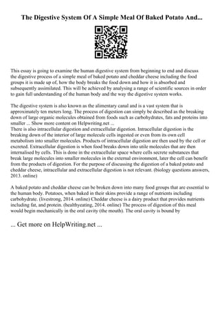 The Digestive System Of A Simple Meal Of Baked Potato And...
This essay is going to examine the human digestive system from beginning to end and discuss
the digestive process of a simple meal of baked potato and cheddar cheese including the food
groups it is made up of, how the body breaks the food down and how it is absorbed and
subsequently assimilated. This will be achieved by analysing a range of scientific sources in order
to gain full understanding of the human body and the way the digestive system works.
The digestive system is also known as the alimentary canal and is a vast system that is
approximately ten meters long. The process of digestion can simply be described as the breaking
down of large organic molecules obtained from foods such as carbohydrates, fats and proteins into
smaller ... Show more content on Helpwriting.net ...
There is also intracellular digestion and extracellular digestion. Intracellular digestion is the
breaking down of the interior of large molecule cells ingested or even from its own cell
metabolism into smaller molecules. Products of intracellular digestion are then used by the cell or
excreted. Extracellular digestion is when food breaks down into utile molecules that are then
internalised by cells. This is done in the extracellular space where cells secrete substances that
break large molecules into smaller molecules in the external environment, later the cell can benefit
from the products of digestion. For the purpose of discussing the digestion of a baked potato and
cheddar cheese, intracellular and extracellular digestion is not relevant. (biology questions answers,
2013. online)
A baked potato and cheddar cheese can be broken down into many food groups that are essential to
the human body. Potatoes, when baked in their skins provide a range of nutrients including
carbohydrate. (livestrong, 2014. online) Cheddar cheese is a dairy product that provides nutrients
including fat, and protein. (healthyeating, 2014. online) The process of digestion of this meal
would begin mechanically in the oral cavity (the mouth). The oral cavity is bound by
... Get more on HelpWriting.net ...
 