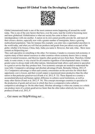 Impact Of Global Trade On Developing Countries
Global (international) trade is one of the most common norms happening all around the world
today. This is one of the core factors that have, over the years, lead the world to becoming more
and more globalized. Globalization is what our society has come to there is always
interdependence with one another. A nation on its own cannot possibly provide for, and meet all
their citizen s desires, especially now with a greater number of immigrants, hence a growing
multicultural population. Take for instance this example: you enter into a supermarket anywhere in
the world today, and what you will find are products and goods from just about every part of the
globe; whether it be Greece, China, Italy, India you name it. However, that said, what... Show more
content on Helpwriting.net ...
They each specialize in something or the other. For instance, Canada is a resource rich economy; it
exports many of their natural resources to other countries whose economy doesn t have a strong
sector in natural resources, and likewise imports other goods/services from them. Therefore, Global
trade, to some extent, is very crucial for all countries regardless of developmental status. It makes
greater sense to always trade with other nations. International trade allows each nation to specialize
in a good or service that they produce best. Two economic concepts are needed to understand the
issue fully: Comparative advantage and absolute advantage (Frank, Bernanke Osberg, 2012, P.
31). Comparative advantage is when each country concentrates on the activities for which their
opportunity cost is lowest, and their overall output is maximized (more productive than the other
nation in that particular good/service) (Frank et al, 2012, P. 32). These depend on a country s
accumulated physical and human capital, difference in cultures social institutions, as well as
many other factors (Frank et al, 2012, P. 34). This concept encourages countries to specialize in
the production of goods and services in which they have a comparative (also called as
competitive) advantage in. On the other hand, Absolute advantage is when one country as a whole
can produce more of a certain good/service faster than the other (takes relatively less time to
produce) (Frank et al, 2012, P.
... Get more on HelpWriting.net ...
 