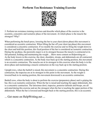 Perform Ten Resistance Training Exercise
3. Perform ten resistance training exercises and describe which phase of the exercise is the
eccentric, concentric and isometric phase of the movement. At which phase is the muscle the
strongest? Why?
When performing the bench press, lowering the bar to your chest (down phase) this movement is
considered an eccentric contraction. When lifting the bar off your chest (up phase) this movement
is considered a concentric contraction. If we modify the exercise and we bring the weight down to
the chest and hold this position, this fixed position of the bar is considered an isometric contraction.
During the up phase, the pectoralis major is at its strongest because the muscle is contracted at its
full potential, holding and maintaining the weight ... Show more content on Helpwriting.net ...
As the body lowers in this exercise, the chest, shoulders, triceps, and abdominals are all contracted,
which is a concentric contraction. As the body rises back up to the starting position, this movement
is an eccentric contraction. The muscles are at its strongest in this exercise when the body is in the
down phase and maintaining a muscle contraction on the way back up to the starting position.
Upright rows, when the barbell is raised, this movement is a concentric contraction. During this
contraction, the trapezius are at its strongest in this point in the movement. As the weight is
lowered back to its starting position, this movement downward is an eccentric contraction.
Barbell rows, when the body is about to perform the exercise (preparatory phase) and is griping the
bar, this is an isometric contraction. When the bar is raised and touching the upper abdominals, this
is a concentric contraction. The latissimus dorsi, trapezius, posterior deltoids and biceps, are all
activated during this exercise and are the strongest when the bar is touching the upper portion of the
abdominals. When the bar is lowered and brought back to the starting position, this is an eccentric
... Get more on HelpWriting.net ...
 