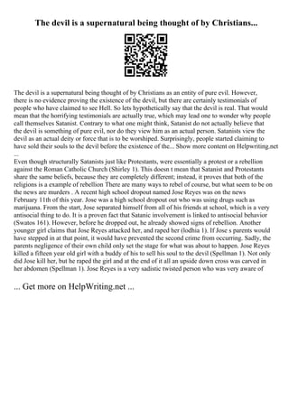 The devil is a supernatural being thought of by Christians...
The devil is a supernatural being thought of by Christians as an entity of pure evil. However,
there is no evidence proving the existence of the devil, but there are certainly testimonials of
people who have claimed to see Hell. So lets hypothetically say that the devil is real. That would
mean that the horrifying testimonials are actually true, which may lead one to wonder why people
call themselves Satanist. Contrary to what one might think, Satanist do not actually believe that
the devil is something of pure evil, nor do they view him as an actual person. Satanists view the
devil as an actual deity or force that is to be worshiped. Surprisingly, people started claiming to
have sold their souls to the devil before the existence of the... Show more content on Helpwriting.net
...
Even though structurally Satanists just like Protestants, were essentially a protest or a rebellion
against the Roman Catholic Church (Shirley 1). This doesn t mean that Satanist and Protestants
share the same beliefs, because they are completely different; instead, it proves that both of the
religions is a example of rebellion There are many ways to rebel of course, but what seem to be on
the news are murders . A recent high school dropout named Jose Reyes was on the news
February 11th of this year. Jose was a high school dropout out who was using drugs such as
marijuana. From the start, Jose separated himself from all of his friends at school, which is a very
antisocial thing to do. It is a proven fact that Satanic involvement is linked to antisocial behavior
(Swatos 161). However, before he dropped out, he already showed signs of rebellion. Another
younger girl claims that Jose Reyes attacked her, and raped her (lodhia 1). If Jose s parents would
have stepped in at that point, it would have prevented the second crime from occurring. Sadly, the
parents negligence of their own child only set the stage for what was about to happen. Jose Reyes
killed a fifteen year old girl with a buddy of his to sell his soul to the devil (Spellman 1). Not only
did Jose kill her, but he raped the girl and at the end of it all an upside down cross was carved in
her abdomen (Spellman 1). Jose Reyes is a very sadistic twisted person who was very aware of
... Get more on HelpWriting.net ...
 