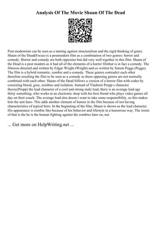 Analysis Of The Movie Shaun Of The Dead
Post modernism can be seen as a turning against structuralism and the rigid thinking of genre.
Shaun of the Dead(Focus) is a postmodern film as a combination of two genres: horror and
comedy. Horror and comedy are both opposites but did very well together in this film. Shaun of
the Dead is a post modern as it had all of the elements of a horror filmbut is in fact a comedy. The
filmwas directed and written by Edgar Wright (Wright) and co written by Simon Peggs (Peggs).
The film is a hybrid romantic, zombie and a comedy. These genres contradict each other
therefore resulting the film to be seen as a comedy as these opposing genres are not normally
combined with each other. Shaun of the Dead follows a version of a horror film with codes by
consisting blood, gore, zombies and isolation. Instead of Vladimir Propp s character
theory(Propp) the lead character of a cool and strong male lead, there is an average lead age
thirty something, who works at an electronic shop with his best friend who plays video games all
day on their couch. The average lead also doesn t want to take some responsibility, so this makes
him the anti hero. This adds another element of humor in the film because of not having
characteristics of typical hero. In the beginning of the film, Shaun is shown as the lead character.
His appearance is zombie like because of his behavior and lifestyle in a humorous way. The ironic
of that is the he is the human fighting against the zombies later on, not
... Get more on HelpWriting.net ...
 