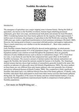 Neolithic Revolution Essay
Introduction:
The emergence of agriculture was a major stepping stone in human history. During this birth of
agriculture, also known as the Neolithic revolution, humans began inhabiting permanent
settlements, grow their own crops, and domesticate both plants and animals for food (Weisdorf,
2005). Considering humans have been hunter gatherers for the majority of their approximately 7
million years of existence, the emergence of agriculture in the Old World only occurring 10,000
5,000 years ago, marks a significant transformation in food sustenance techniques (Weisdorf, 2005).
However, this turning point in history is associated with both positive and negative implications.
There is much controversy over whether or not the introduction of ... Show more content on
Helpwriting.net ...
Early Neolithic remains found at Catal HГјyГјk showed similar pathology, in which porotic
hypertosis affect approximately 41% of the population (Angel, 1971). In addition, transverse linear
hypoplasia markers were common on teeth throughout the population, these are generally
indicators of early childhood stresses such as disease or malnutrition (Angel, 1971). From these
two sites, it can clearly be seen that the diet composition had a great effect on the health of
Neolithic era humans. The excessive amount of skeletal markers that indicate malnutrition can
suggest the Neolithic diet lacked the nutrients needed for humans to be healthy. The Alepotrypa
skeletal remains had also shown high incidents of osteoarthritis generally located in the spine, this
could be an indicator of a physically stress full lifestyle (Papathanasiou, 2005). The stress markers
on these bones are very different from early hunter gatherers who were generally free of dietary
and activity influenced diseases (O Keefe Cordain, 2004). This comparison is fairly significant as
Neolithic individuals had a very different lifestyle from that of the hunter gatherers. Evidently, early
Neolithic individuals likely participated in much more labor intense activities than hunter gatherers
during daily life. Regardless of the causes for dietary and stress related skeletal markers, it can be
seen that the Neolithic populations experienced poor health in comparison to hunter gatherers.
Neolithic populations
... Get more on HelpWriting.net ...
 