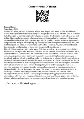 Characteristics Of Hoffer
Tomara Hughes
December 5, 2016
History 202 When you hear Hoffer true believe what do you think about Hoffer? Well I know
Hoffer investigates and endeavors to clarify the thought processes of the different sorts of identities
that offer ascent to mass developments; why and how mass developments begin, advance and end;
and the likenesses between them, whether religious, political, radical or reactionary. He contends
that notwithstanding when their expressed objectives or qualities contrast, mass developments are
compatible, that disciples will regularly flip starting with one development then onto the next, and
that the inspirations for mass developments are tradable. Therefore, religious, patriot and social
developments, whether radical ... Show more content on Helpwriting.net ...
The individuals who live traditionalist ways of life have a tendency to be content, yet the halfway
absorbed feel estranged from both their forbearers and the standard culture the conventional Jew is
less baffled than the liberated Jew. An assortment of what Hoffer terms loners are likewise found
in mass developments. Cases incorporate incessantly exhausted, the physically handicapped or
unendingly sick, the talentless, and lawbreakers or delinquents. In all cases, Hoffer contends, these
individuals feel as though their individual lives are aimless and worthless. Hoffer contends that the
moderately low number of mass developments in America around then was owing to a culture that
obscured customarily inflexible limits between patriot, racial and religious gatherings and
permitted more noteworthy open doors for individual achievement. In mass developments, an
individual s objectives or feelings are irrelevant. The mass development s boss distraction is to
encourage, culminate and propagate an office for joined activity and self sacrifice. Mass
developments have a few means. Mass developments request an aggregate surrender of an
unmistakable self. They have recognizes the most as an individual from a specific tribe or family,
whether religious, political, progressive, or nationalist. Every imperative part of the genuine
... Get more on HelpWriting.net ...
 