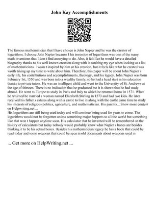 John Kay Accomplishments
The famous mathematician that I have chosen is John Napier and he was the creator of
logarithms. I choose John Napier because I his invention of logarithms was one of the many
math inventions that I don t find annoying to do. Also, it felt like he would have a detailed
biography thanks to his well known creation along with it catching my eye when looking at a list
of mathematicians. I wasn t inspired by him or his creation, but it feels like what he created was
worth taking up my time to write about him. Therefore, this paper will be about John Napier s
early life, his contributions and accomplishments, theology, and his legacy. John Napier was born
February 1st, 1550 and was born into a wealthy family, so he had a head start in his education
thanks to private tutors. He was an intelligent child and went to the University of St. Andrews at
the age of thirteen. There is no indication that he graduated but it is shown that he had study
abroad. He went to Europe to study in Paris and Italy to which he returned home in 1571. When
he returned he married a woman named Elizabeth Stirling in 1573 and had two kids. He later
received his father s estates along with a castle to live in along with the castle came time to study
his interests of religious politics, agriculture, and mathematician. His parents... Show more content
on Helpwriting.net ...
His logarithms are still being used today and will continue being used for years to come. The
logarithms would not be forgotten unless something major happens to all the world but something
like that won t happen anytime soon. His calculator that he invented will be remembered on the
history of calculators but today nobody would probably know what Napier s bones are besides
thinking it to be his actual bones. Besides his mathematician legacy he has a book that could be
read today and some weapons that could be seen in old documents about weapons used in
... Get more on HelpWriting.net ...
 