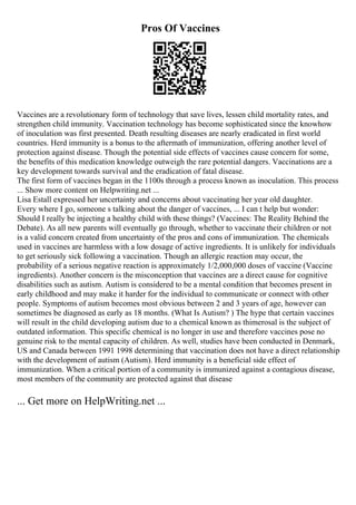 Pros Of Vaccines
Vaccines are a revolutionary form of technology that save lives, lessen child mortality rates, and
strengthen child immunity. Vaccination technology has become sophisticated since the knowhow
of inoculation was first presented. Death resulting diseases are nearly eradicated in first world
countries. Herd immunity is a bonus to the aftermath of immunization, offering another level of
protection against disease. Though the potential side effects of vaccines cause concern for some,
the benefits of this medication knowledge outweigh the rare potential dangers. Vaccinations are a
key development towards survival and the eradication of fatal disease.
The first form of vaccines began in the 1100s through a process known as inoculation. This process
... Show more content on Helpwriting.net ...
Lisa Estall expressed her uncertainty and concerns about vaccinating her year old daughter.
Every where I go, someone s talking about the danger of vaccines, ... I can t help but wonder:
Should I really be injecting a healthy child with these things? (Vaccines: The Reality Behind the
Debate). As all new parents will eventually go through, whether to vaccinate their children or not
is a valid concern created from uncertainty of the pros and cons of immunization. The chemicals
used in vaccines are harmless with a low dosage of active ingredients. It is unlikely for individuals
to get seriously sick following a vaccination. Though an allergic reaction may occur, the
probability of a serious negative reaction is approximately 1/2,000,000 doses of vaccine (Vaccine
ingredients). Another concern is the misconception that vaccines are a direct cause for cognitive
disabilities such as autism. Autism is considered to be a mental condition that becomes present in
early childhood and may make it harder for the individual to communicate or connect with other
people. Symptoms of autism becomes most obvious between 2 and 3 years of age, however can
sometimes be diagnosed as early as 18 months. (What Is Autism? ) The hype that certain vaccines
will result in the child developing autism due to a chemical known as thimerosal is the subject of
outdated information. This specific chemical is no longer in use and therefore vaccines pose no
genuine risk to the mental capacity of children. As well, studies have been conducted in Denmark,
US and Canada between 1991 1998 determining that vaccination does not have a direct relationship
with the development of autism (Autism). Herd immunity is a beneficial side effect of
immunization. When a critical portion of a community is immunized against a contagious disease,
most members of the community are protected against that disease
... Get more on HelpWriting.net ...
 