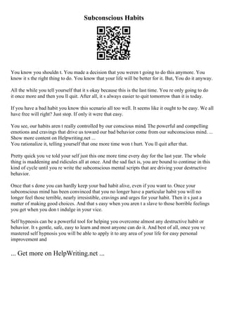 Subconscious Habits
You know you shouldn t. You made a decision that you weren t going to do this anymore. You
know it s the right thing to do. You know that your life will be better for it. But, You do it anyway.
All the while you tell yourself that it s okay because this is the last time. You re only going to do
it once more and then you ll quit. After all, it s always easier to quit tomorrow than it is today.
If you have a bad habit you know this scenario all too well. It seems like it ought to be easy. We all
have free will right? Just stop. If only it were that easy.
You see, our habits aren t really controlled by our conscious mind. The powerful and compelling
emotions and cravings that drive us toward our bad behavior come from our subconscious mind. ...
Show more content on Helpwriting.net ...
You rationalize it, telling yourself that one more time won t hurt. You ll quit after that.
Pretty quick you ve told your self just this one more time every day for the last year. The whole
thing is maddening and ridicules all at once. And the sad fact is, you are bound to continue in this
kind of cycle until you re write the subconscious mental scripts that are driving your destructive
behavior.
Once that s done you can hardly keep your bad habit alive, even if you want to. Once your
subconscious mind has been convinced that you no longer have a particular habit you will no
longer feel those terrible, nearly irresistible, cravings and urges for your habit. Then it s just a
matter of making good choices. And that s easy when you aren t a slave to those horrible feelings
you get when you don t indulge in your vice.
Self hypnosis can be a powerful tool for helping you overcome almost any destructive habit or
behavior. It s gentle, safe, easy to learn and most anyone can do it. And best of all, once you ve
mastered self hypnosis you will be able to apply it to any area of your life for easy personal
improvement and
... Get more on HelpWriting.net ...
 