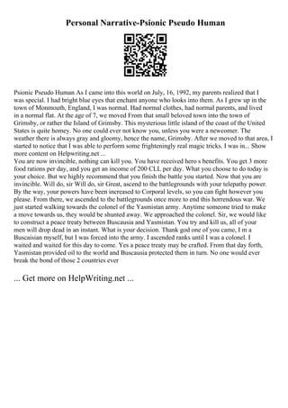 Personal Narrative-Psionic Pseudo Human
Psionic Pseudo Human As I came into this world on July, 16, 1992, my parents realized that I
was special. I had bright blue eyes that enchant anyone who looks into them. As I grew up in the
town of Monmouth, England, I was normal. Had normal clothes, had normal parents, and lived
in a normal flat. At the age of 7, we moved From that small beloved town into the town of
Grimsby, or rather the Island of Grimsby. This mysterious little island of the coast of the United
States is quite homey. No one could ever not know you, unless you were a newcomer. The
weather there is always gray and gloomy, hence the name, Grimsby. After we moved to that area, I
started to notice that I was able to perform some frighteningly real magic tricks. I was in... Show
more content on Helpwriting.net ...
You are now invincible, nothing can kill you. You have received hero s benefits. You get 3 more
food rations per day, and you get an income of 200 CLL per day. What you choose to do today is
your choice. But we highly recommend that you finish the battle you started. Now that you are
invincible. Will do, sir Will do, sir Great, ascend to the battlegrounds with your telepathy power.
By the way, your powers have been increased to Corporal levels, so you can fight however you
please. From there, we ascended to the battlegrounds once more to end this horrendous war. We
just started walking towards the colonel of the Yasmistan army. Anytime someone tried to make
a move towards us, they would be shunted away. We approached the colonel. Sir, we would like
to construct a peace treaty between Buscausia and Yasmistan. You try and kill us, all of your
men will drop dead in an instant. What is your decision. Thank god one of you came, I m a
Buscaisian myself, but I was forced into the army. I ascended ranks until I was a colonel. I
waited and waited for this day to come. Yes a peace treaty may be crafted. From that day forth,
Yasmistan provided oil to the world and Buscausia protected them in turn. No one would ever
break the bond of those 2 countries ever
... Get more on HelpWriting.net ...
 