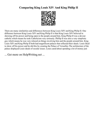 Comparing King Louis XIV And King Philip II
There are many similarities and differences between King Louis XIV and King Philip II. One
difference between King Louis XIV and King Philip II is that King Louis XIV believed in
showing off his power and being open to the people around him. King Philip II was a devout
catholic which means he took Catholicism very seriously. Phillip II was also a very simplistic
guy which means he was very relaxed on things involving him and the people around him. King
Louis XIV and King Philip II both had magnificent palaces that reflected their ideals. Louis liked
to show off his power and he did this by creating the Palace of Versailles. The architecture of the
palace displayed Louis ideals of secular issues. Louis cared about spending a lot of money just
... Get more on HelpWriting.net ...
 