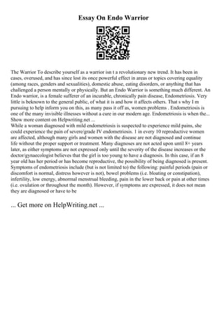 Essay On Endo Warrior
The Warrior To describe yourself as a warrior isn t a revolutionary new trend. It has been in
cases, overused, and has since lost its once powerful effect in areas or topics covering equality
(among races, genders and sexualities), domestic abuse, eating disorders, or anything that has
challenged a person mentally or physically. But an Endo Warrior is something much different. An
Endo warrior, is a female sufferer of an incurable, chronically pain disease, Endometriosis. Very
little is beknown to the general public, of what it is and how it affects others. That s why I m
pursuing to help inform you on this, as many pass it off as, women problems . Endometriosis is
one of the many invisible illnesses without a cure in our modern age. Endometriosis is when the...
Show more content on Helpwriting.net ...
While a woman diagnosed with mild endometriosis is suspected to experience mild pains, she
could experience the pain of severe/grade IV endometriosis. 1 in every 10 reproductive women
are affected, although many girls and women with the disease are not diagnosed and continue
life without the proper support or treatment. Many diagnoses are not acted upon until 8+ years
later, as either symptoms are not expressed only until the severity of the disease increases or the
doctor/gynaecologist believes that the girl is too young to have a diagnosis. In this case, if an 8
year old has her period or has become reproductive, the possibility of being diagnosed is present.
Symptoms of endometriosis include (but is not limited to) the following: painful periods (pain or
discomfort is normal, distress however is not), bowel problems (i.e. bloating or constipation),
infertility, low energy, abnormal menstrual bleeding, pain in the lower back or pain at other times
(i.e. ovulation or throughout the month). However, if symptoms are expressed, it does not mean
they are diagnosed or have to be
... Get more on HelpWriting.net ...
 