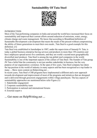 Sustainability Of Tata Steel
INTRODUCTION
Most of the Top performing companies in India and around the world have increased their focus on
sustainability and improved their current efforts around reduction of emissions, water, energy,
climate change and waste management. We know that according to Brundtland definition of
Sustainable Development a development that meets the needs of the present without compromising
the ability of future generations to meet their own needs , Tata Steel is a good example for this
definition. [1]
Tata Steel was established in Jamshedpur in 1907, under the supervision of Jamsetji N. Tata, is
today a global business enterprise having services and products in more than 150 countries and
have employees spread across five continents, and they are world s second most geographically
diversified steel producer. Tata Steel is among the top global steel companies in the world.
Sustainability is one of the important aspects of the culture of Tata Steel. The founder of Tata group
,
JN Tata s belief that the community is not just another stakeholder in business, but the very
purpose of our organization s existence. In the span of few years, Tata Steel company has taken
the top position in the world of industry in many aspects and has been recognized as a top leader in
many ... Show more content on Helpwriting.net ...
In recent years, Tata Steel s CSR programs have implemented a different and a new approach
towards development and improvement of most of the programs and initiatives that are designed
and is delivered through grassroots engagements within village panchayats. The key aspects of
sustainability approaches are mentioned below refer Figure (1):
1. Stakeholder engagement
2. Corporate sustainability team
3. Participation in national and international forums
4. External expert s
... Get more on HelpWriting.net ...
 