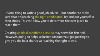 It’s one thing to write a good job advert – but another to make
sure that it’s reaching the right candidates.Try and put yourself in
their shoes.This will allow you to determine the best place to
reach them.
Creating an ideal candidate persona may seem far-fetched.
However, doing so helps to better position your job posting to
give you the best chance at reaching the right talent.
 